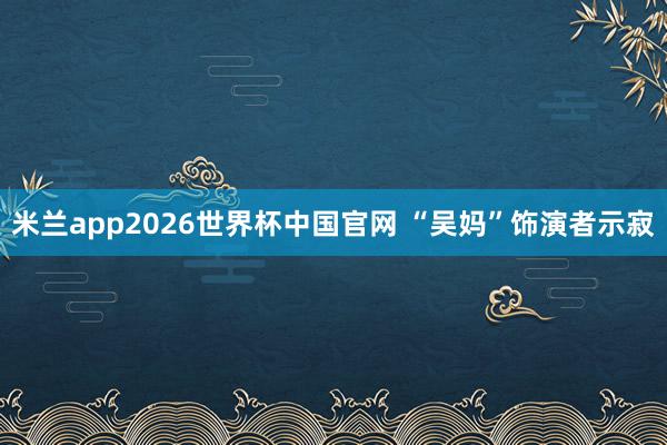米兰app2026世界杯中国官网 “吴妈”饰演者示寂