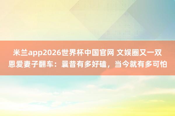 米兰app2026世界杯中国官网 文娱圈又一双恩爱妻子翻车:曩昔有多好磕,当今就有多可怕