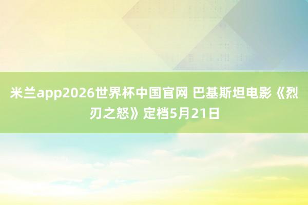 米兰app2026世界杯中国官网 巴基斯坦电影《烈刃之怒》定档5月21日