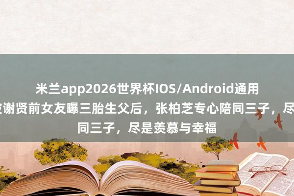 米兰app2026世界杯IOS/Android通用手机版下载 被谢贤前女友曝三胎生父后，张柏芝专心陪同三子，尽是羡慕与幸福