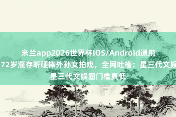 米兰app2026世界杯IOS/Android通用手机版下载 72岁濮存昕硬捧外孙女拍戏,全网吐槽:星三代文娱圈门槛真低