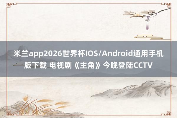 米兰app2026世界杯IOS/Android通用手机版下载 电视剧《主角》今晚登陆CCTV