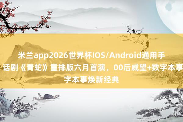 米兰app2026世界杯IOS/Android通用手机版下载 话剧《青蛇》重排版六月首演，00后威望+数字本事焕新经典