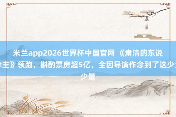 米兰app2026世界杯中国官网 《肃清的东说念主》领跑,斟酌票房超5亿,全因导演作念到了这少量