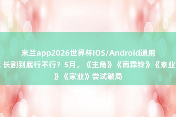 米兰app2026世界杯IOS/Android通用手机版下载 长剧到底行不行?5月,《主角》《雨霖铃》《家业》尝试破局