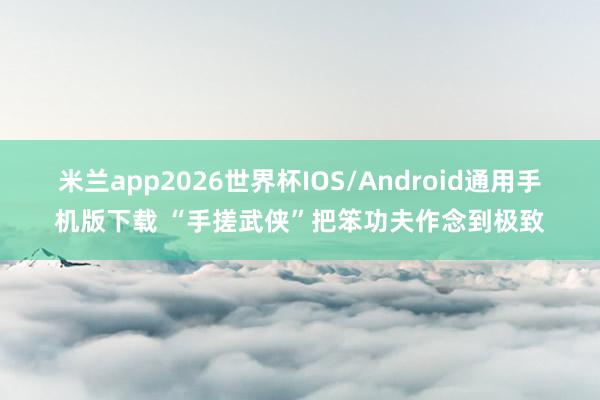 米兰app2026世界杯IOS/Android通用手机版下载 “手搓武侠”把笨功夫作念到极致