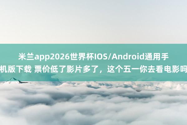 米兰app2026世界杯IOS/Android通用手机版下载 票价低了影片多了,这个五一你去看电影吗