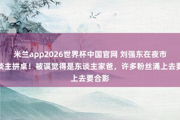 米兰app2026世界杯中国官网 刘强东在夜市与东谈主拼桌!被误觉得是东谈主家爸,许多粉丝涌上去要合影