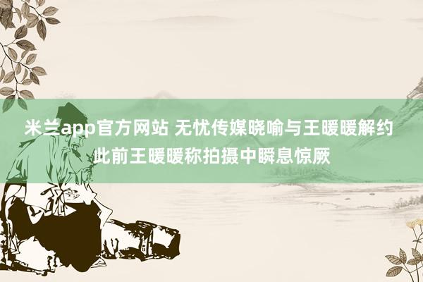 米兰app官方网站 无忧传媒晓喻与王暖暖解约 此前王暖暖称拍摄中瞬息惊厥