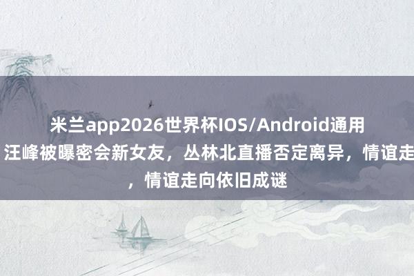米兰app2026世界杯IOS/Android通用手机版下载 汪峰被曝密会新女友,丛林北直播否定离异,情谊走向依旧成谜