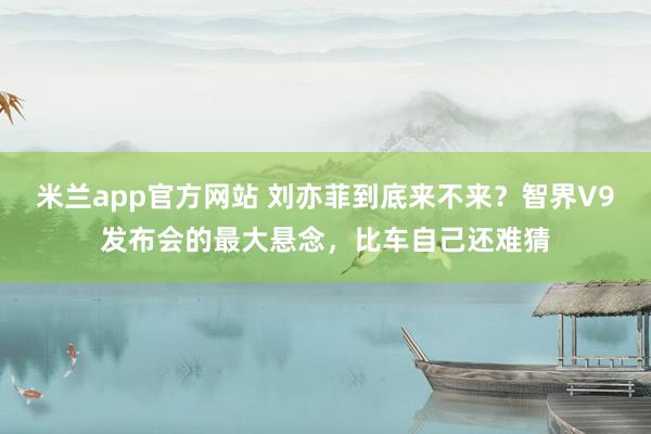 米兰app官方网站 刘亦菲到底来不来?智界V9发布会的最大悬念,比车自己还难猜