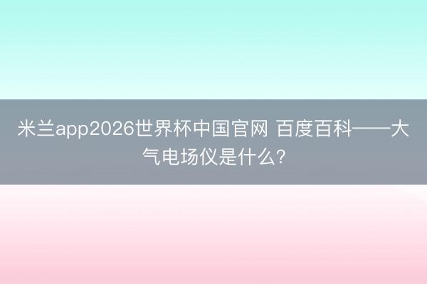 米兰app2026世界杯中国官网 百度百科——大气电场仪是什么?