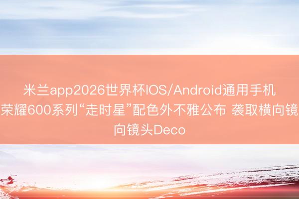 米兰app2026世界杯IOS/Android通用手机版下载 荣耀600系列“走时星”配色外不雅公布 袭取横向镜头Deco