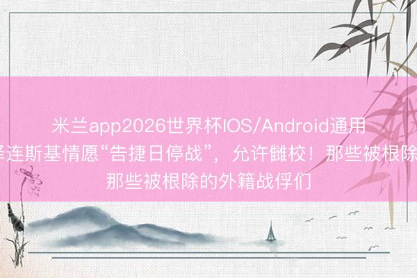 米兰app2026世界杯IOS/Android通用手机版下载 泽连斯基情愿“告捷日停战”,允许雠校!那些被根除的外籍战俘们