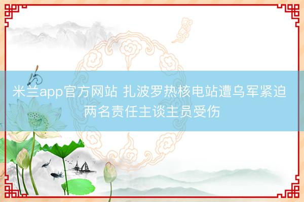 米兰app官方网站 扎波罗热核电站遭乌军紧迫 两名责任主谈主员受伤