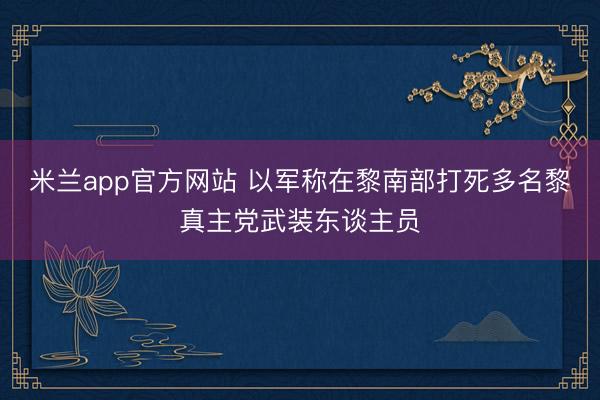 米兰app官方网站 以军称在黎南部打死多名黎真主党武装东谈主员