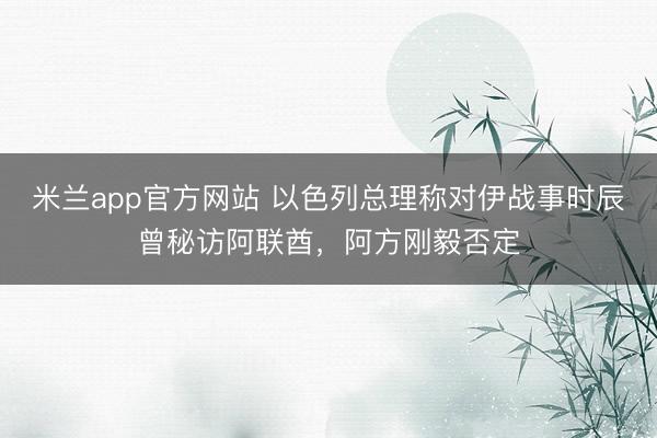 米兰app官方网站 以色列总理称对伊战事时辰曾秘访阿联酋,阿方刚毅否定