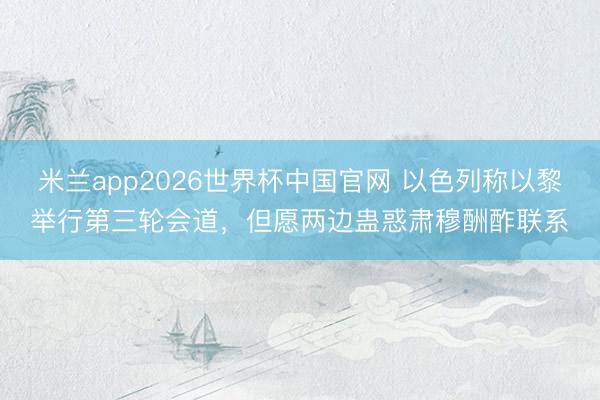 米兰app2026世界杯中国官网 以色列称以黎举行第三轮会道,但愿两边蛊惑肃穆酬酢联系