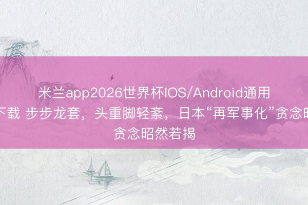 米兰app2026世界杯IOS/Android通用手机版下载 步步龙套,头重脚轻紊,日本“再军事化”贪念昭然若揭
