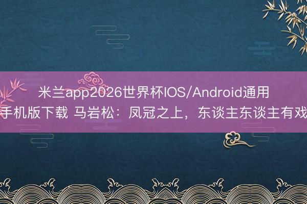 米兰app2026世界杯IOS/Android通用手机版下载 马岩松:凤冠之上,东谈主东谈主有戏