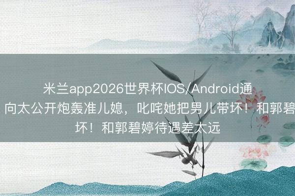 米兰app2026世界杯IOS/Android通用手机版下载 向太公开炮轰准儿媳,叱咤她把男儿带坏!和郭碧婷待遇差太远