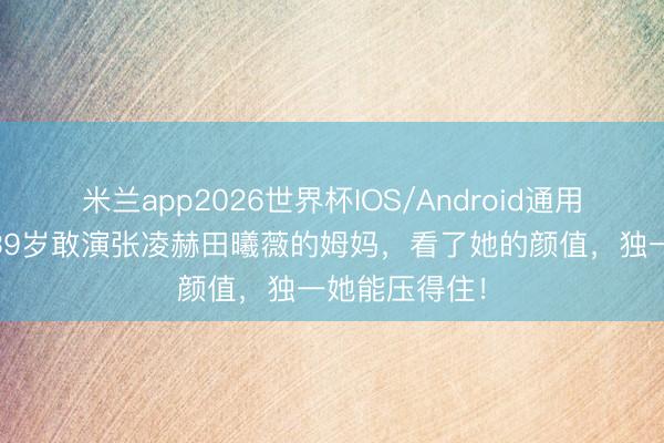 米兰app2026世界杯IOS/Android通用手机版下载 39岁敢演张凌赫田曦薇的姆妈,看了她的颜值,独一她能压得住!