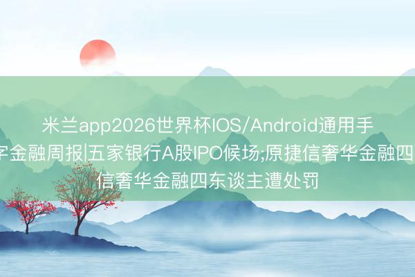 米兰app2026世界杯IOS/Android通用手机版下载 数字金融周报|五家银行A股IPO候场;原捷信奢华金融四东谈主遭处罚