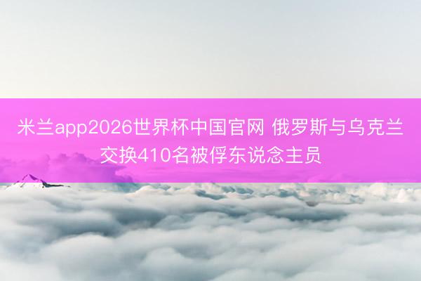 米兰app2026世界杯中国官网 俄罗斯与乌克兰交换410名被俘东说念主员