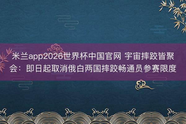 米兰app2026世界杯中国官网 宇宙摔跤皆聚会：即日起取消俄白两国摔跤畅通员参赛限度