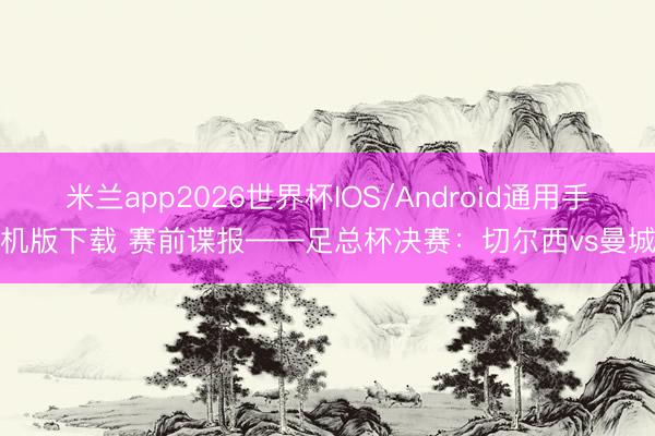 米兰app2026世界杯IOS/Android通用手机版下载 赛前谍报——足总杯决赛:切尔西vs曼城