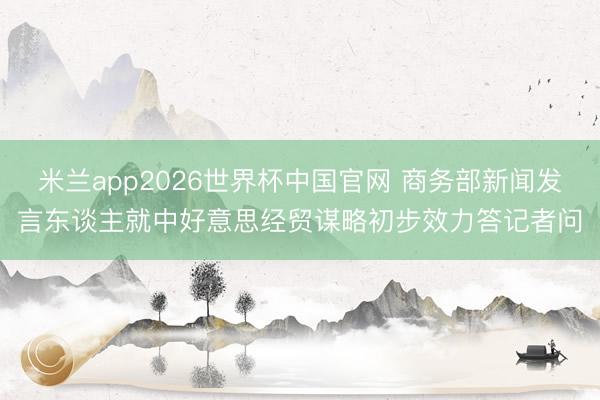 米兰app2026世界杯中国官网 商务部新闻发言东谈主就中好意思经贸谋略初步效力答记者问