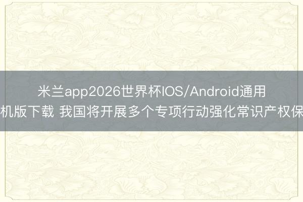 米兰app2026世界杯IOS/Android通用手机版下载 我国将开展多个专项行动强化常识产权保护