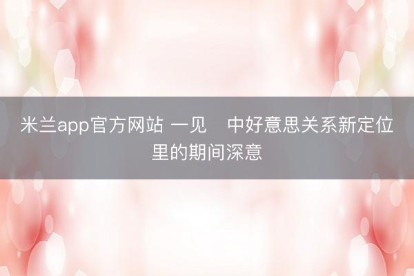 米兰app官方网站 一见・中好意思关系新定位里的期间深意