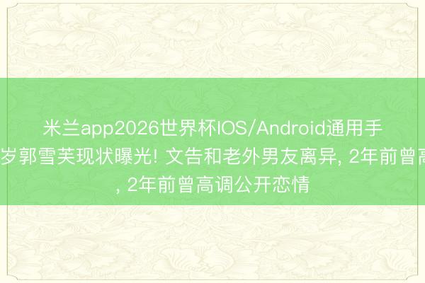 米兰app2026世界杯IOS/Android通用手机版下载 37岁郭雪芙现状曝光! 文告和老外男友离异， 2年前曾高调公开恋情