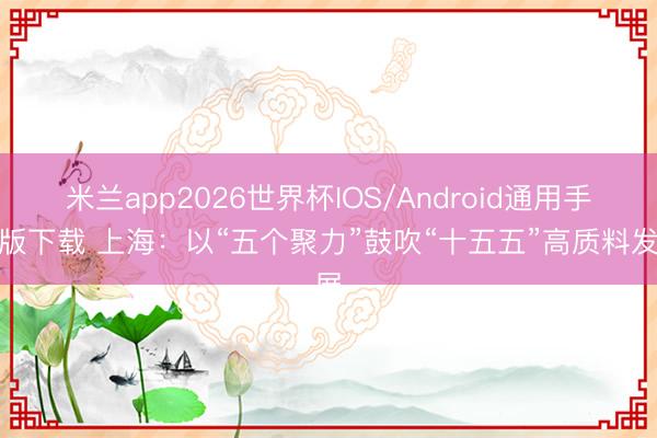 米兰app2026世界杯IOS/Android通用手机版下载 上海:以“五个聚力”鼓吹“十五五”高质料发展