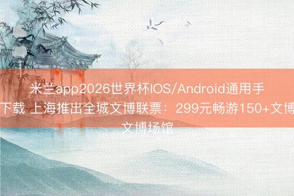 米兰app2026世界杯IOS/Android通用手机版下载 上海推出全城文博联票:299元畅游150+文博场馆