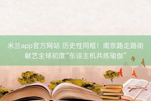 米兰app官方网站 历史性同框!南京路走路街献艺全球初度“东谈主机共练瑜伽”
