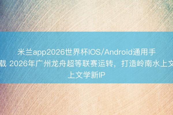 米兰app2026世界杯IOS/Android通用手机版下载 2026年广州龙舟超等联赛运转,打造岭南水上文学新IP