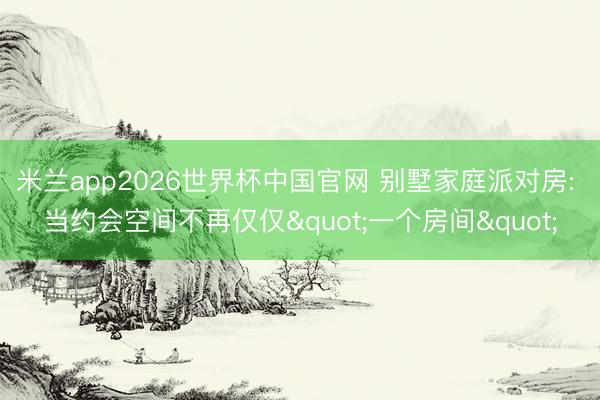 米兰app2026世界杯中国官网 别墅家庭派对房: 当约会空间不再仅仅"一个房间"