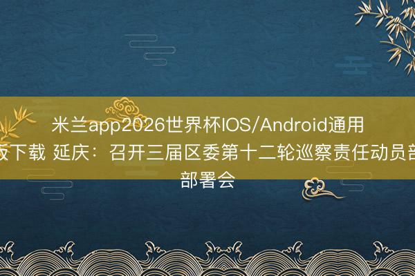 米兰app2026世界杯IOS/Android通用手机版下载 延庆:召开三届区委第十二轮巡察责任动员部署会