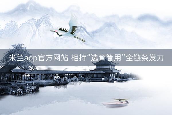米兰app官方网站 相持“选育管用”全链条发力