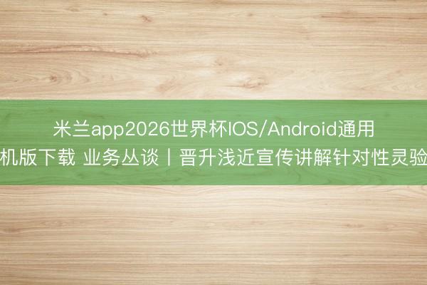 米兰app2026世界杯IOS/Android通用手机版下载 业务丛谈丨晋升浅近宣传讲解针对性灵验性