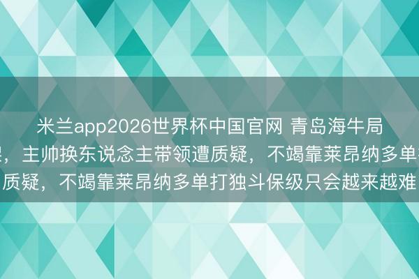米兰app2026世界杯中国官网 青岛海牛局面浩瀚驻防如同产物散架,主帅换东说念主带领遭质疑,不竭靠莱昂纳多单打独斗保级只会越来越难