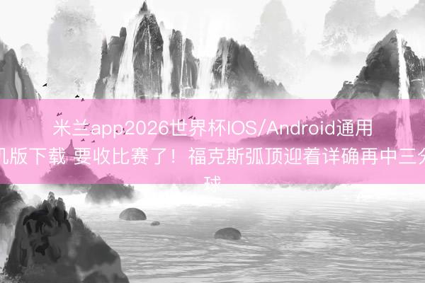 米兰app2026世界杯IOS/Android通用手机版下载 要收比赛了！福克斯弧顶迎着详确再中三分球