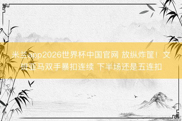 米兰app2026世界杯中国官网 放纵炸筐！文班亚马双手暴扣连续 下半场还是五连扣
