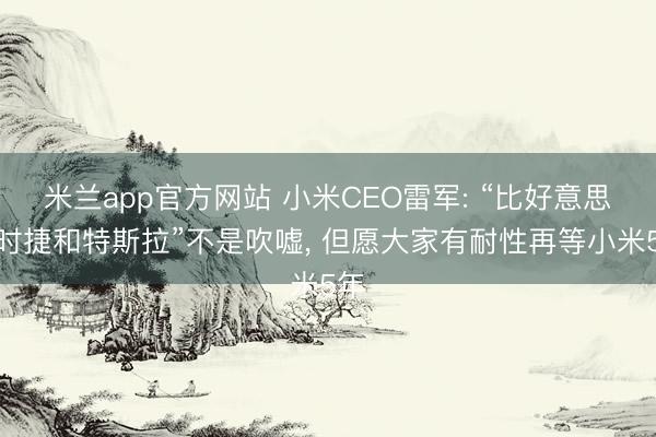 米兰app官方网站 小米CEO雷军: “比好意思保时捷和特斯拉”不是吹嘘, 但愿大家有耐性再等小米5年