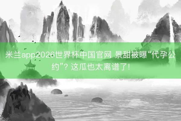 米兰app2026世界杯中国官网 景甜被曝“代孕公约”? 这瓜也太离谱了!