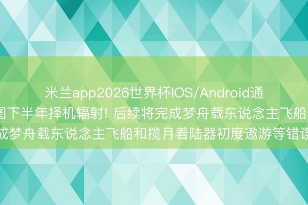 米兰app2026世界杯IOS/Android通用手机版下载 嫦娥七号贪图下半年择机辐射! 后续将完成梦舟载东说念主飞船和揽月着陆器初度遨游等错误任务