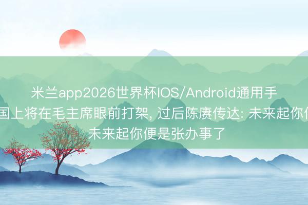 米兰app2026世界杯IOS/Android通用手机版下载 建国上将在毛主席眼前打架， 过后陈赓传达: 未来起你便是张办事了