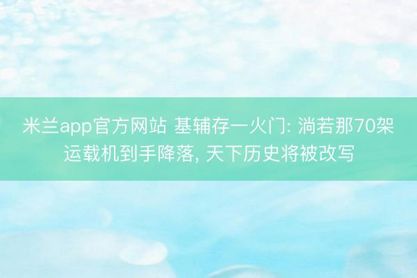 米兰app官方网站 基辅存一火门: 淌若那70架运载机到手降落, 天下历史将被改写